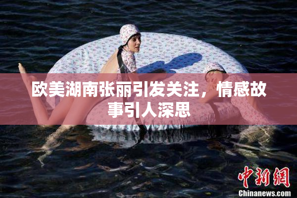 欧美湖南张丽引发关注，情感故事引人深思