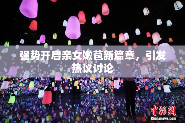 强势开启亲女嫩苞新篇章，引发热议讨论