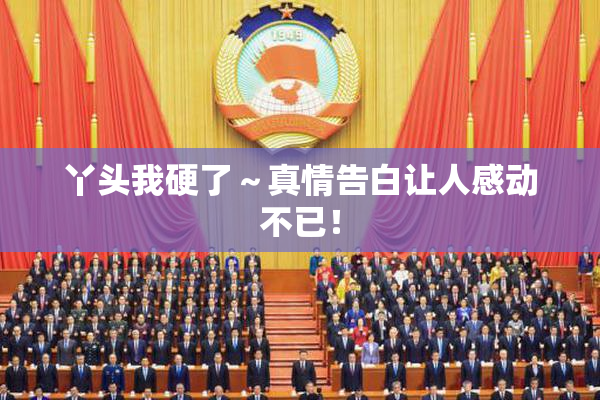 丫头我硬了～真情告白让人感动不已！