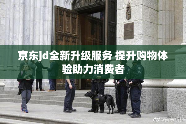 京东jd全新升级服务 提升购物体验助力消费者