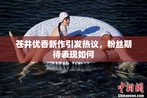 苍井优香新作引发热议，粉丝期待表现如何