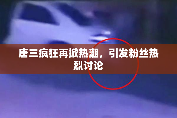 唐三疯狂再掀热潮，引发粉丝热烈讨论