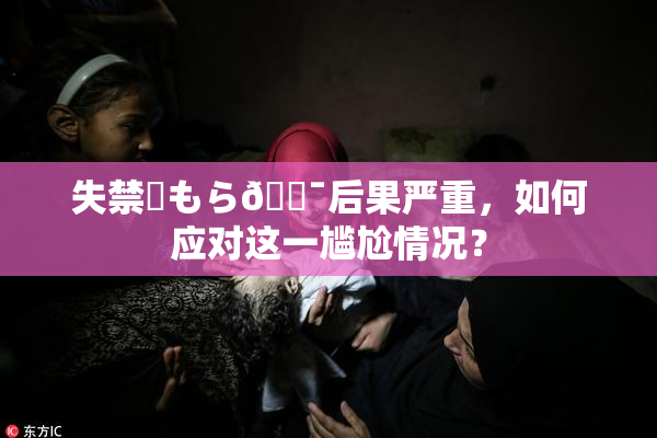 失禁✿もら🔯后果严重，如何应对这一尴尬情况？