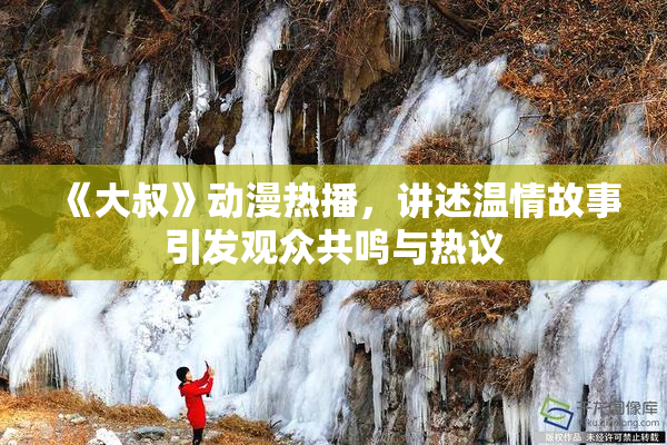 《大叔》动漫热播，讲述温情故事引发观众共鸣与热议