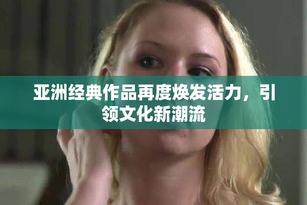 亚洲经典作品再度焕发活力，引领文化新潮流