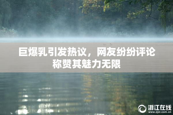 巨爆乳引发热议，网友纷纷评论称赞其魅力无限