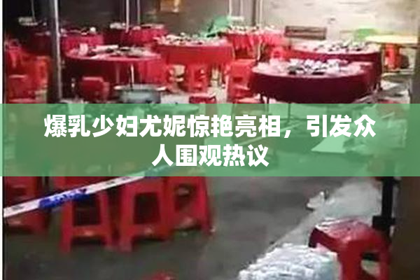 爆乳少妇尤妮惊艳亮相，引发众人围观热议