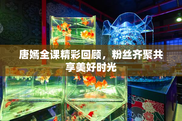 唐嫣全课精彩回顾，粉丝齐聚共享美好时光