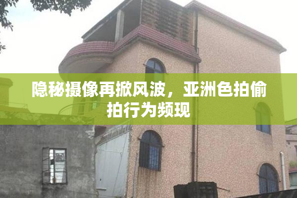 隐秘摄像再掀风波，亚洲色拍偷拍行为频现