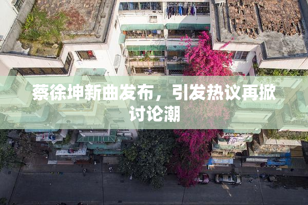 蔡徐坤新曲发布，引发热议再掀讨论潮