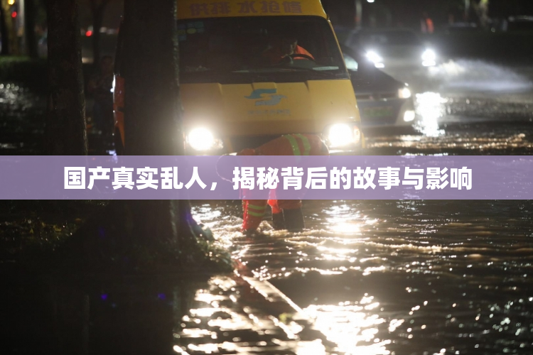 国产真实乱人，揭秘背后的故事与影响