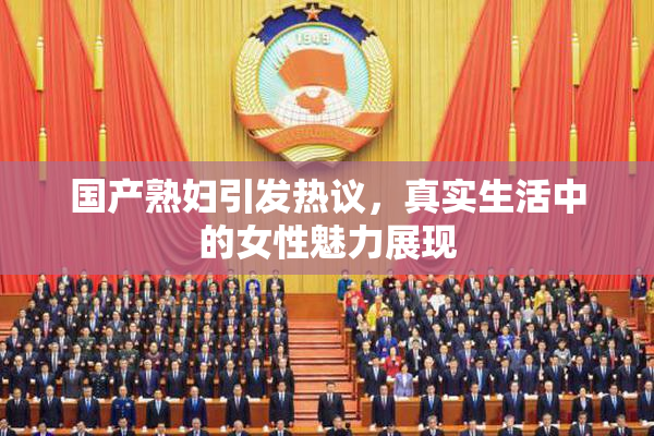 国产熟妇引发热议，真实生活中的女性魅力展现
