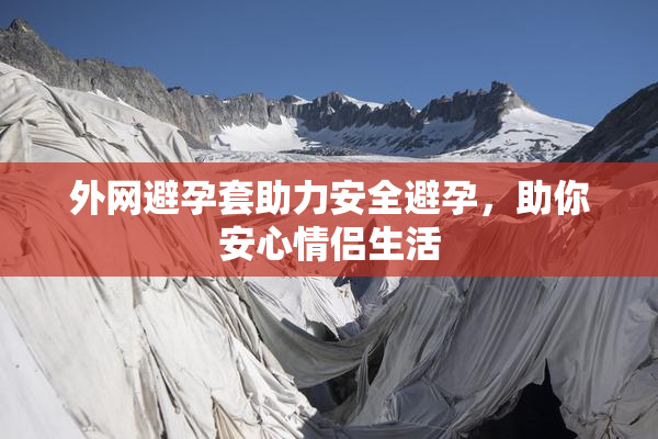 外网避孕套助力安全避孕，助你安心情侣生活