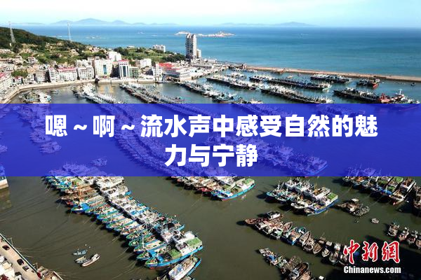 嗯～啊～流水声中感受自然的魅力与宁静