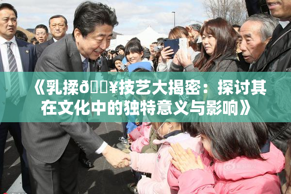 《乳揉🔥技艺大揭密：探讨其在文化中的独特意义与影响》