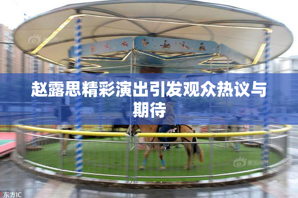 赵露思精彩演出引发观众热议与期待