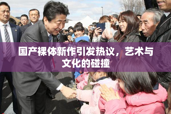 国产裸体新作引发热议，艺术与文化的碰撞