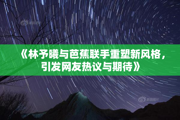 《林予曦与芭蕉联手重塑新风格，引发网友热议与期待》