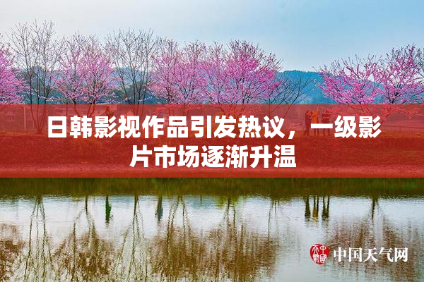 日韩影视作品引发热议，一级影片市场逐渐升温