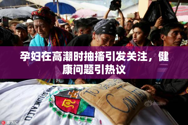 孕妇在高潮时抽搐引发关注，健康问题引热议