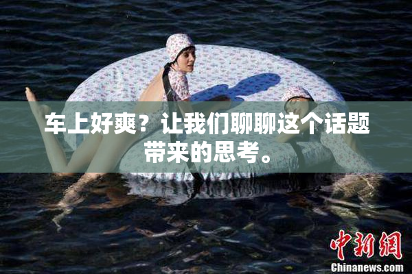 车上好爽？让我们聊聊这个话题带来的思考。