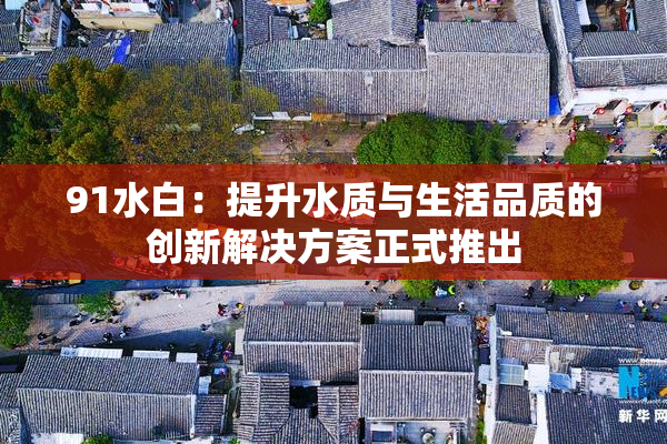 91水白：提升水质与生活品质的创新解决方案正式推出