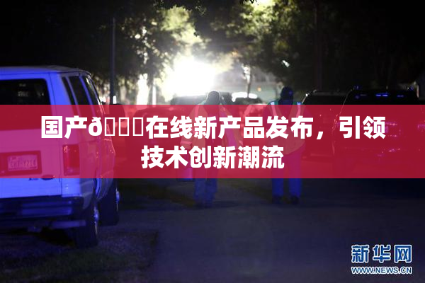 国产🔞在线新产品发布，引领技术创新潮流