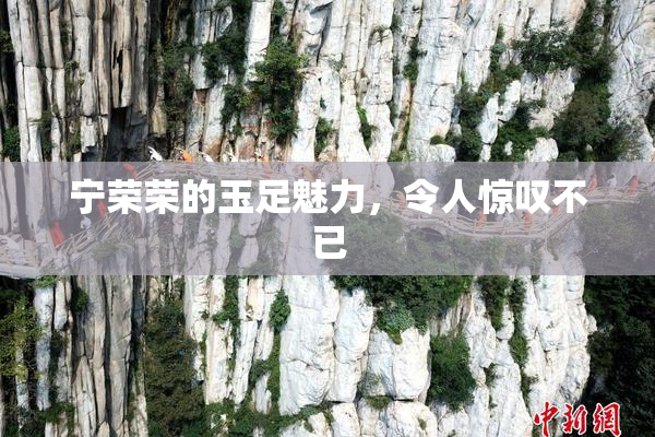 宁荣荣的玉足魅力，令人惊叹不已