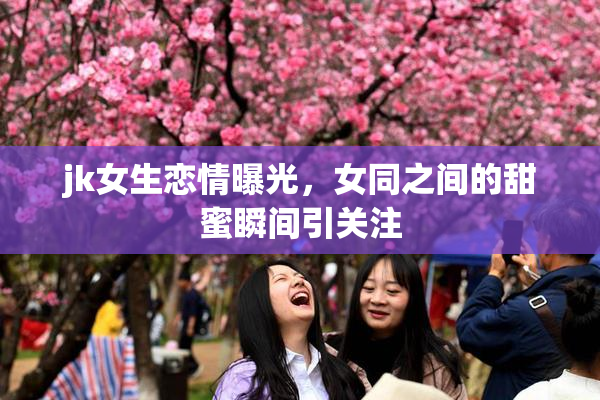jk女生恋情曝光，女同之间的甜蜜瞬间引关注