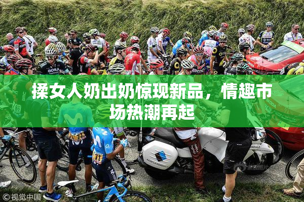 揉女人奶出奶惊现新品，情趣市场热潮再起