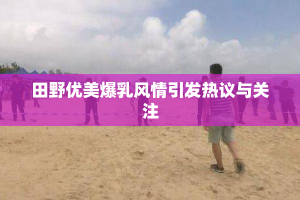 田野优美爆乳风情引发热议与关注