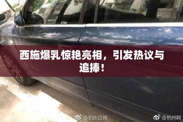 西施爆乳惊艳亮相，引发热议与追捧！