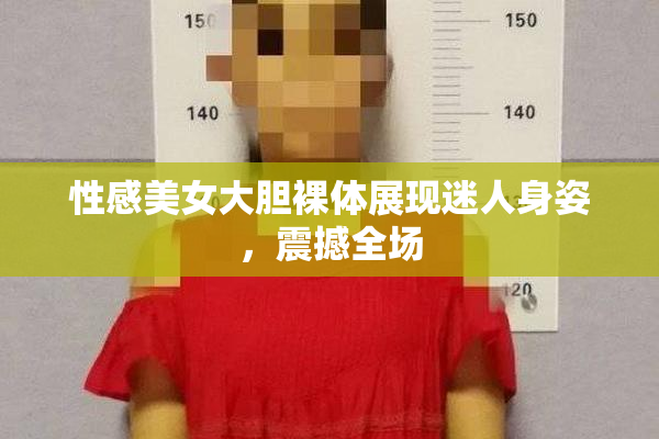 性感美女大胆裸体展现迷人身姿，震撼全场