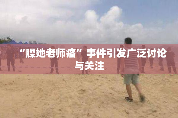 “臊她老师瘙”事件引发广泛讨论与关注