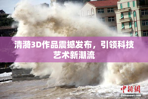 清漪3D作品震撼发布，引领科技艺术新潮流