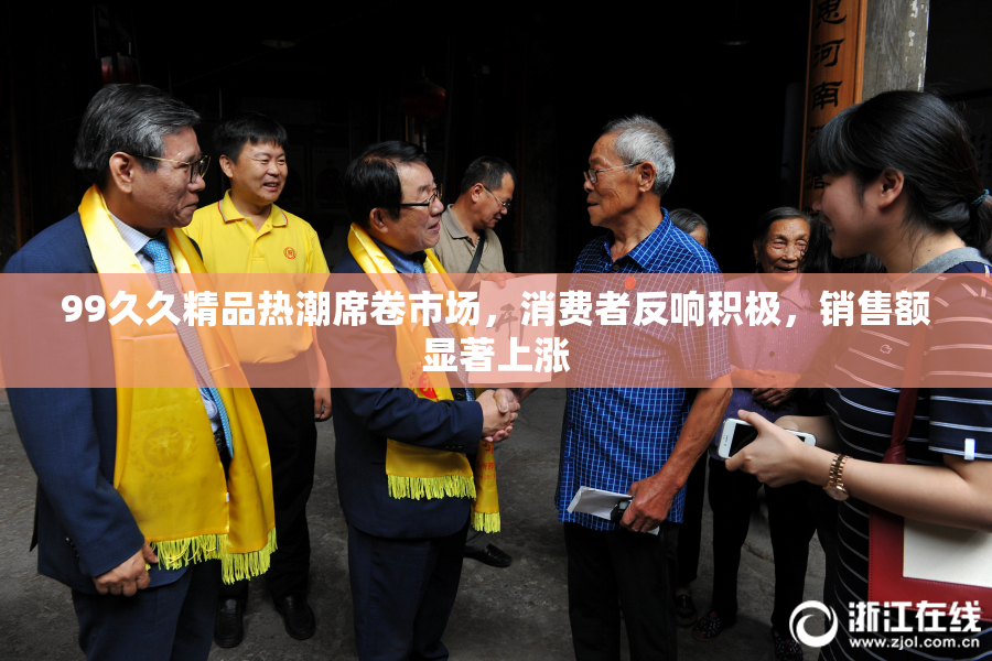 99久久精品热潮席卷市场，消费者反响积极，销售额显著上涨
