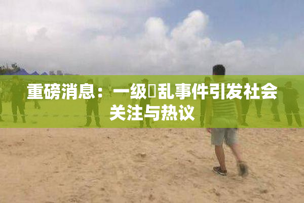 重磅消息：一级婬乱事件引发社会关注与热议