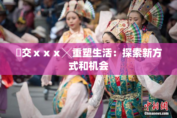 嘼交ⅹⅹⅹ╳重塑生活：探索新方式和机会