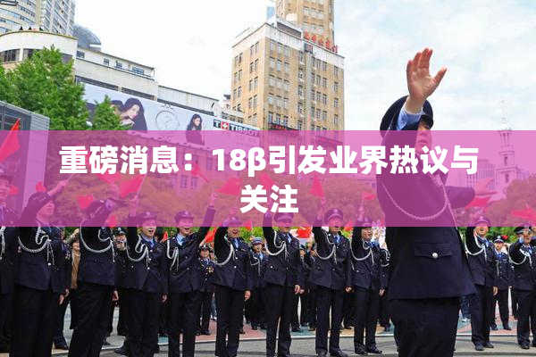 重磅消息：18β引发业界热议与关注