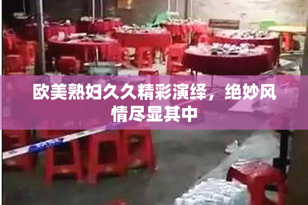 欧美熟妇久久精彩演绎，绝妙风情尽显其中