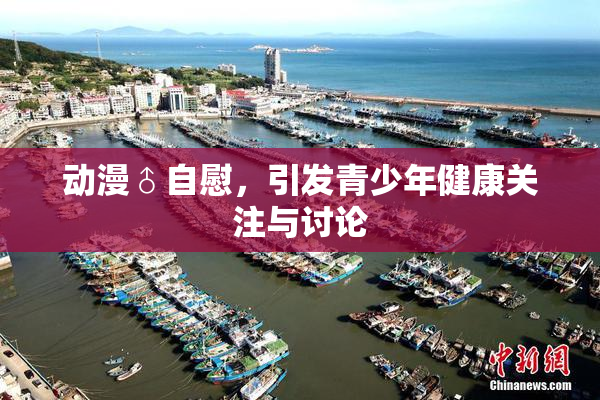 动漫♂自慰，引发青少年健康关注与讨论