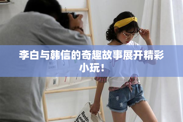 李白与韩信的奇趣故事展开精彩小玩！