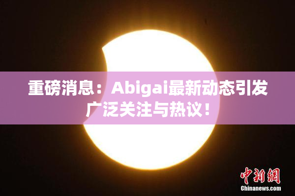 重磅消息：Abigai最新动态引发广泛关注与热议！