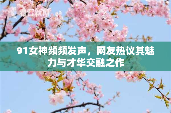 91女神频频发声，网友热议其魅力与才华交融之作