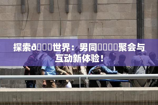 探索🔞世界：男同❌‌❌‌聚会与互动新体验！