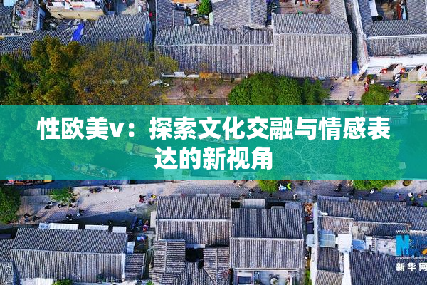 性欧美v：探索文化交融与情感表达的新视角