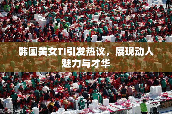韩国美女TI引发热议，展现动人魅力与才华