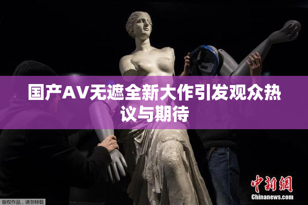 国产AV无遮全新大作引发观众热议与期待