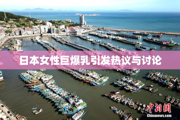 日本女性巨爆乳引发热议与讨论