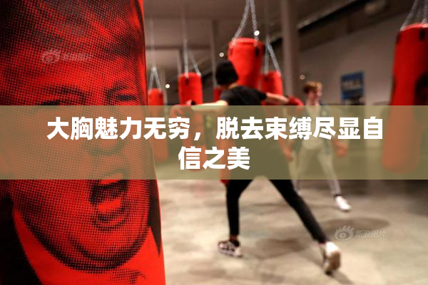 大胸魅力无穷，脱去束缚尽显自信之美